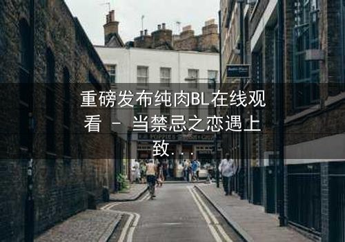 重磅发布纯肉BL在线观看 - 当禁忌之恋遇上致命背叛,你敢点开吗?