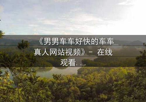 《男男车车好快的车车真人网站视频》- 在线观看HD中字 - 一场速度与情感的极限碰撞