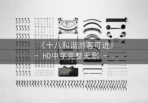 《十八和谐游客可进》- HD中字完整无删 - 一场颠覆认知的生存游戏