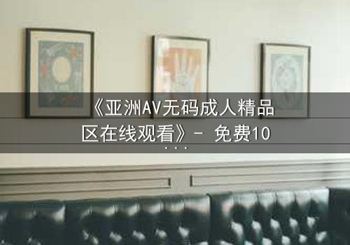 《亚洲AV无码成人精品区在线观看》- 免费1080P超清 - 完整无删第3集