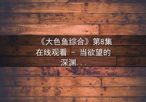 《大色鱼综合》第8集在线观看 - 当欲望的深渊吞噬了纯真,谁能逃脱这场人性赌局?