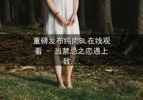 重磅发布纯肉BL在线观看 - 当禁忌之恋遇上致命背叛,你敢直面真相吗?