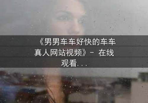 《男男车车好快的车车真人网站视频》- 在线观看HD中字 - 当速度与情感碰撞,谁将失控?