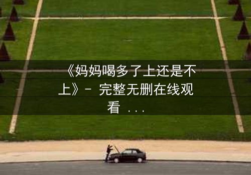 《妈妈喝多了上还是不上》- 完整无删在线观看 - 当亲情与欲望交织,你会如何抉择?