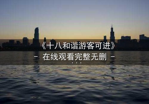 《十八和谐游客可进》- 在线观看完整无删 - 当和谐成为生存的代价