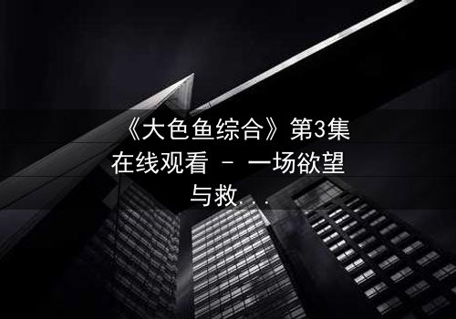 《大色鱼综合》第3集在线观看 - 一场欲望与救赎的致命游戏