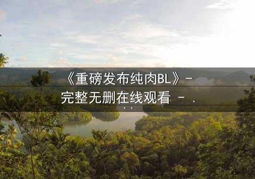 《重磅发布纯肉BL》- 完整无删在线观看 - 禁忌之恋引爆全网热议