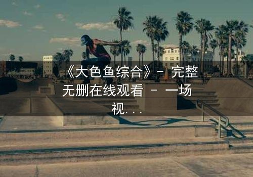 《大色鱼综合》- 完整无删在线观看 - 一场视觉与心灵的震撼之旅