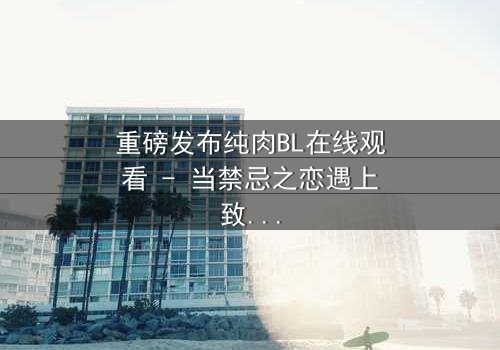 重磅发布纯肉BL在线观看 - 当禁忌之恋遇上致命背叛,你敢点开吗?