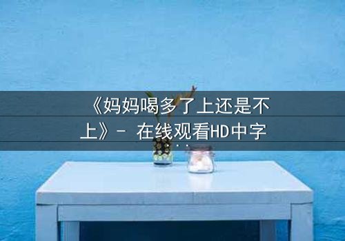 《妈妈喝多了上还是不上》- 在线观看HD中字 - 当亲情与欲望在深夜碰撞