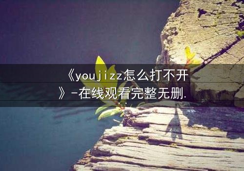 《youjizz怎么打不开》-在线观看完整无删 - 当欲望之门突然关闭,真相将如何浮现?