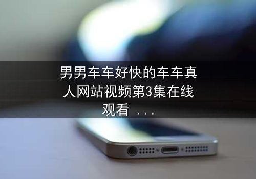 男男车车好快的车车真人网站视频第3集在线观看 - 当速度与情感碰撞,谁将失控?