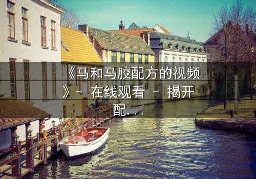《马和马胶配方的视频》- 在线观看 - 揭开配方背后的惊天秘密