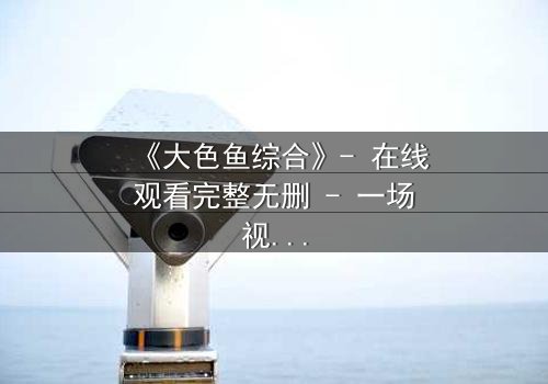 《大色鱼综合》- 在线观看完整无删 - 一场视觉与心灵的震撼之旅