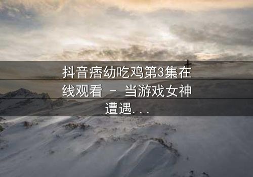 抖音痞幼吃鸡第3集在线观看 - 当游戏女神遭遇致命背叛,真相令人窒息!
