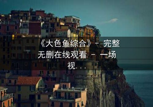 《大色鱼综合》- 完整无删在线观看 - 一场视觉与心灵的震撼之旅