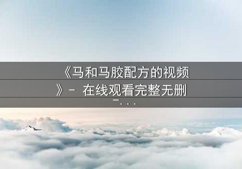 《马和马胶配方的视频》- 在线观看完整无删 - 揭开配方背后的惊天秘密