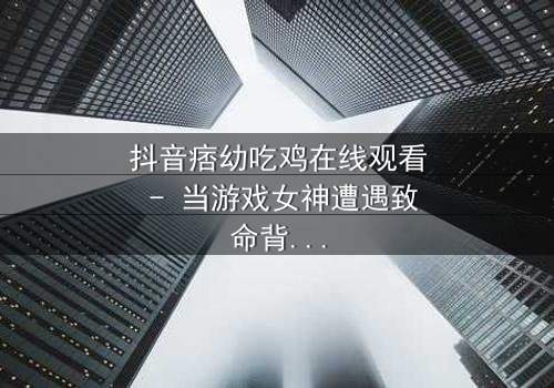 抖音痞幼吃鸡在线观看 - 当游戏女神遭遇致命背叛,谁能绝地反击?