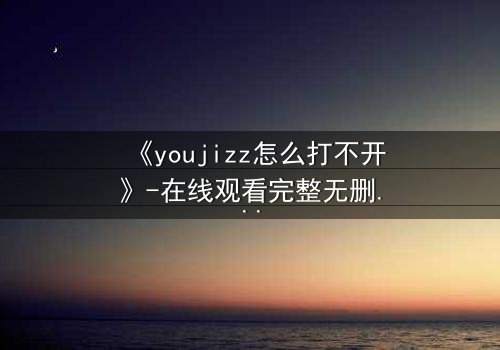 《youjizz怎么打不开》-在线观看完整无删 - 当欲望之门突然关闭,真相在黑暗中浮现