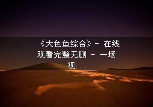 《大色鱼综合》- 在线观看完整无删 - 一场视觉与心灵的震撼之旅