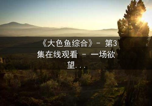 《大色鱼综合》- 第3集在线观看 - 一场欲望与救赎的致命游戏