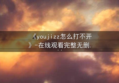 《youjizz怎么打不开》-在线观看完整无删 - 一场网络谜局引发的致命诱惑