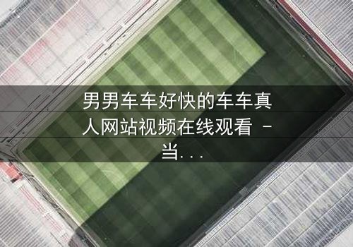 男男车车好快的车车真人网站视频在线观看 - 当速度与激情碰撞禁忌之恋,谁能全身而退?