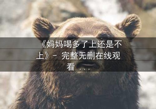 《妈妈喝多了上还是不上》- 完整无删在线观看 - 伦理与亲情的极限拉扯