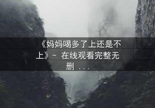 《妈妈喝多了上还是不上》- 在线观看完整无删 - 当亲情与欲望交织,你会如何选择?