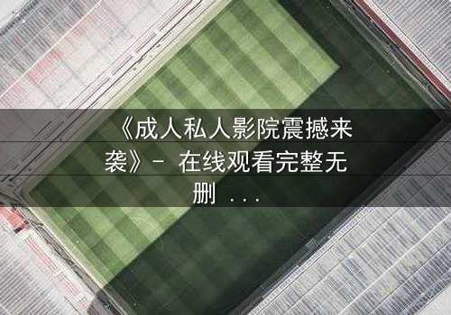 《成人私人影院震撼来袭》- 在线观看完整无删 - 当欲望与秘密交织,谁将主宰这场私密风暴?