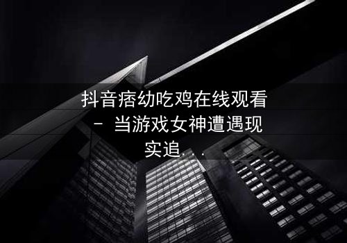 抖音痞幼吃鸡在线观看 - 当游戏女神遭遇现实追杀,她能否绝地求生?