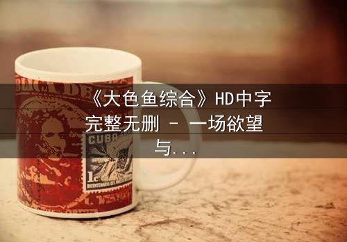 《大色鱼综合》HD中字完整无删 - 一场欲望与救赎的致命游戏