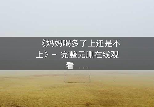 《妈妈喝多了上还是不上》- 完整无删在线观看 - 当亲情与欲望交织,你会如何抉择?