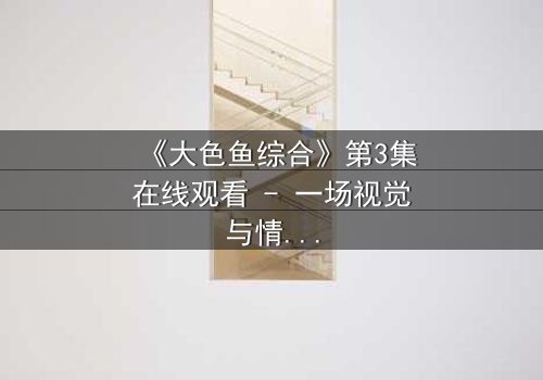 《大色鱼综合》第3集在线观看 - 一场视觉与情感的极限冒险