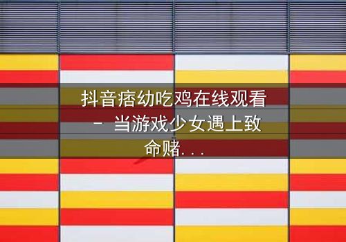 抖音痞幼吃鸡在线观看 - 当游戏少女遇上致命赌局,谁能活到最后?