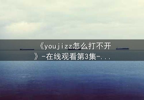 《youjizz怎么打不开》-在线观看第3集-揭秘隐藏的真相