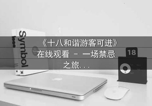 《十八和谐游客可进》在线观看 - 一场禁忌之旅的终极揭秘