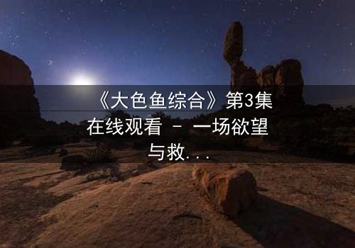 《大色鱼综合》第3集在线观看 - 一场欲望与救赎的致命游戏