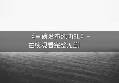 《重磅发布纯肉BL》- 在线观看完整无删 - 禁忌之恋引爆全网热议