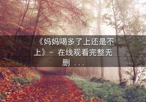 《妈妈喝多了上还是不上》- 在线观看完整无删 - 当亲情与欲望交织,她将如何抉择?