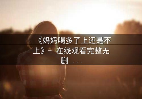 《妈妈喝多了上还是不上》- 在线观看完整无删 - 当亲情与欲望交织,你会如何抉择?