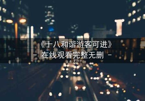 《十八和谐游客可进》- 在线观看完整无删 - 揭秘隐藏的乐园密码