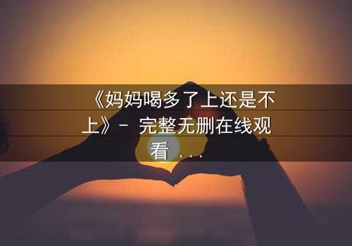 《妈妈喝多了上还是不上》- 完整无删在线观看 - 当亲情与欲望交织,你会如何选择?