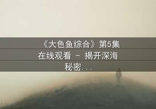 《大色鱼综合》第5集在线观看 - 揭开深海秘密的惊悚之旅