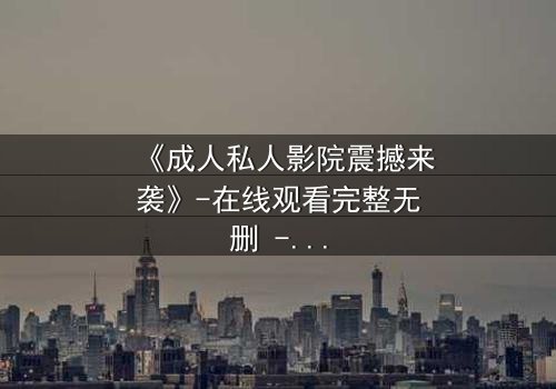 《成人私人影院震撼来袭》-在线观看完整无删 - 当欲望与秘密交织,你敢直面真相吗?