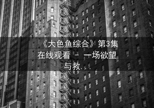 《大色鱼综合》第3集在线观看 - 一场欲望与救赎的致命博弈