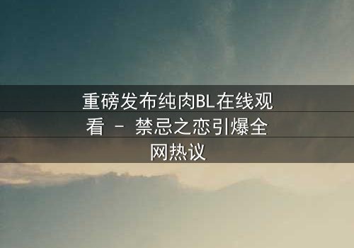 重磅发布纯肉BL在线观看 - 禁忌之恋引爆全网热议