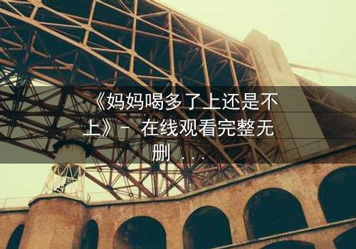 《妈妈喝多了上还是不上》- 在线观看完整无删 - 当亲情与欲望交织,你会如何抉择?