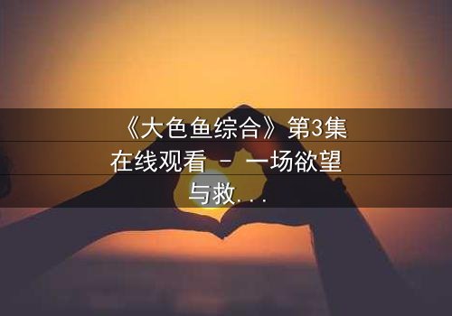《大色鱼综合》第3集在线观看 - 一场欲望与救赎的致命游戏