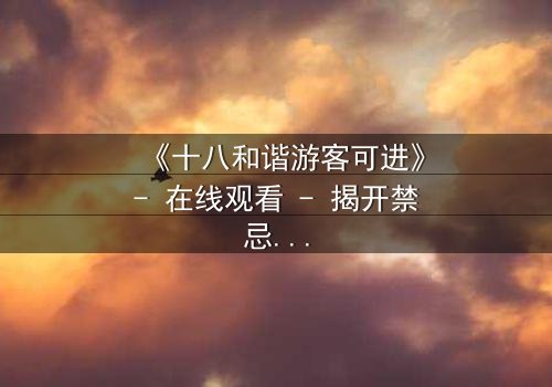 《十八和谐游客可进》- 在线观看 - 揭开禁忌之旅的终极秘密